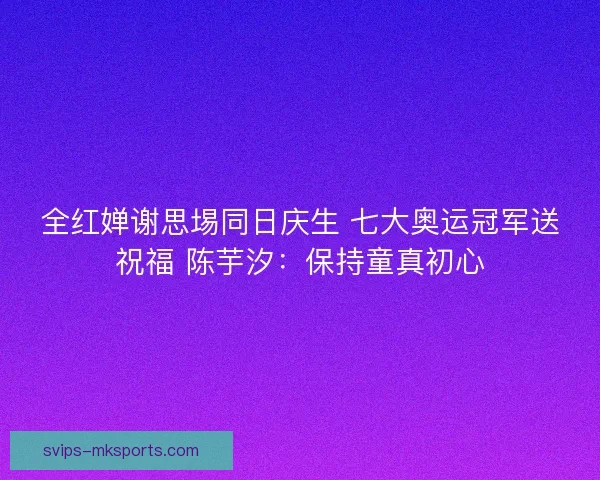 全红婵谢思埸同日庆生 七大奥运冠军送祝福 陈芋汐：保持童真初心