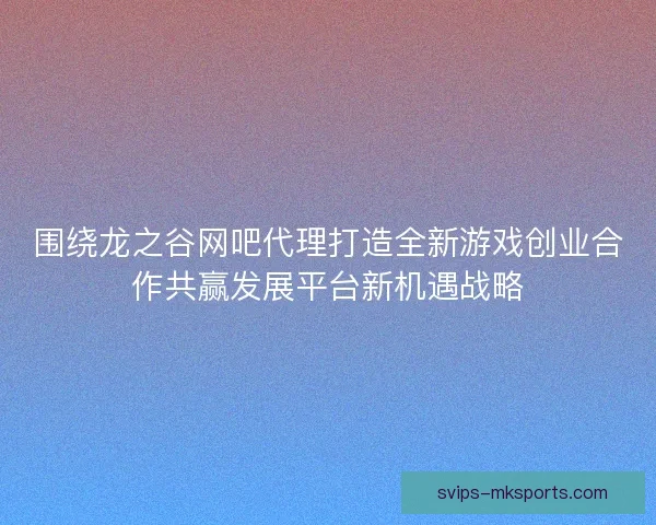 围绕龙之谷网吧代理打造全新游戏创业合作共赢发展平台新机遇战略