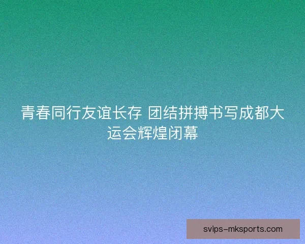 青春同行友谊长存 团结拼搏书写成都大运会辉煌闭幕