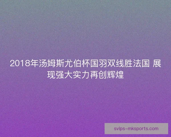 2018年汤姆斯尤伯杯国羽双线胜法国 展现强大实力再创辉煌