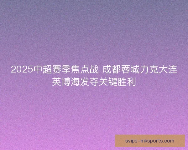 2025中超赛季焦点战 成都蓉城力克大连英博海发夺关键胜利