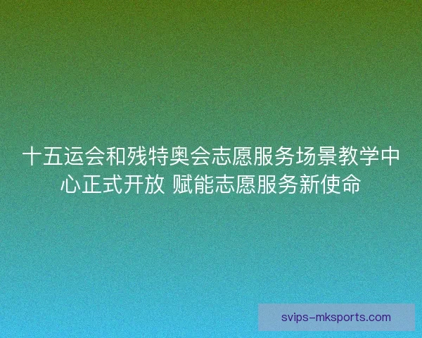 十五运会和残特奥会志愿服务场景教学中心正式开放 赋能志愿服务新使命